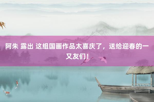 阿朱 露出 这组国画作品太喜庆了，送给迎春的一又友们！