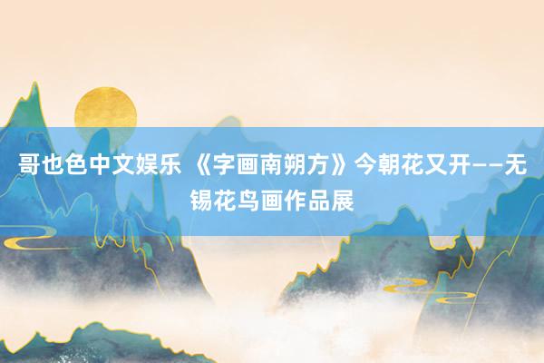 哥也色中文娱乐 《字画南朔方》今朝花又开——无锡花鸟画作品展
