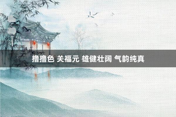 撸撸色 关福元 雄健壮阔 气韵纯真