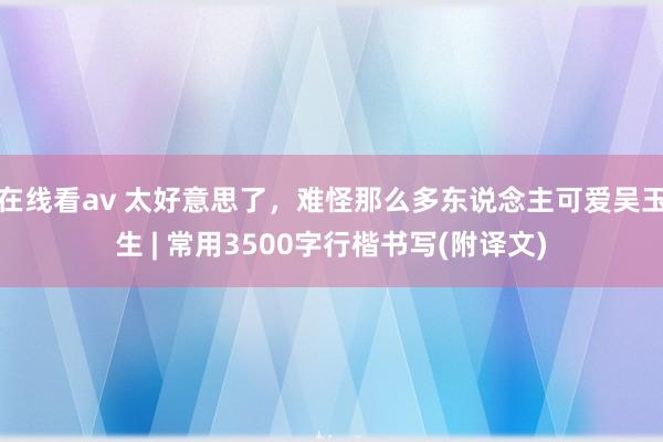 在线看av 太好意思了,难怪那么多东说念主可爱吴玉生 | 常用3500字行楷书写(附译文)