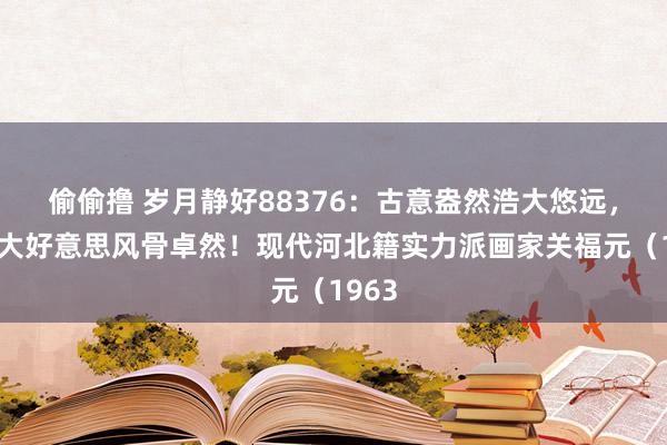 偷偷撸 岁月静好88376:古意盎然浩大悠远,精微大好意思风骨卓然!现代河北籍实力派画家关福元(1963
