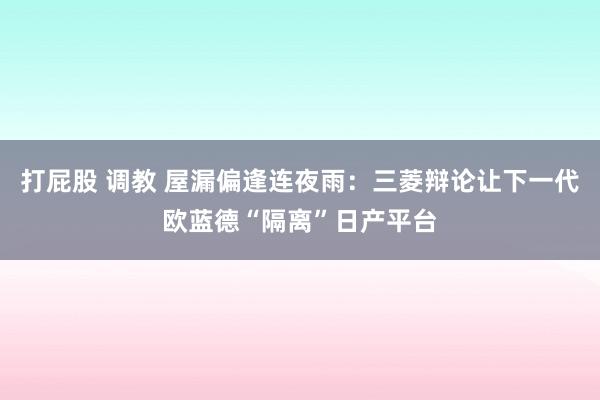 打屁股 调教 屋漏偏逢连夜雨：三菱辩论让下一代欧蓝德“隔离”日产平台