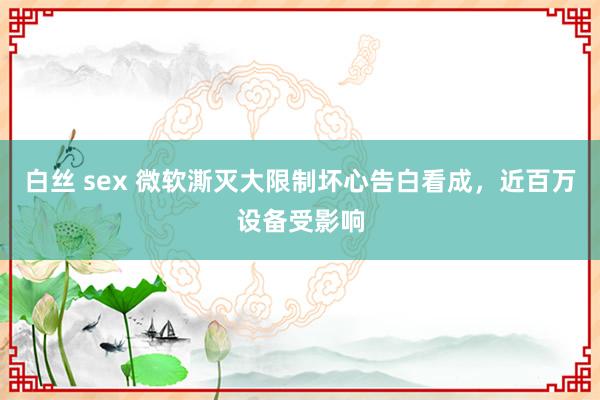 白丝 sex 微软澌灭大限制坏心告白看成，近百万设备受影响