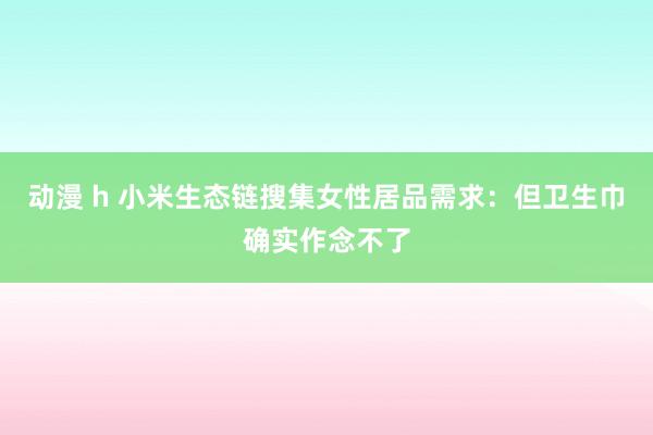 动漫 h 小米生态链搜集女性居品需求：但卫生巾确实作念不了