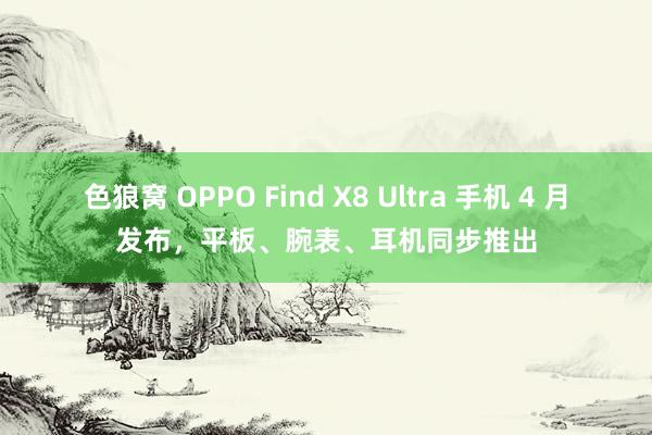 色狼窝 OPPO Find X8 Ultra 手机 4 月发布，平板、腕表、耳机同步推出