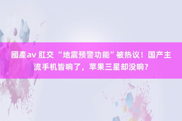 國產av 肛交 “地震预警功能”被热议！国产主流手机皆响了，苹果三星却没响？