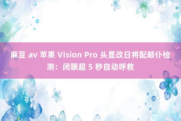 麻豆 av 苹果 Vision Pro 头显改日将配颠仆检测：闭眼超 5 秒自动呼救