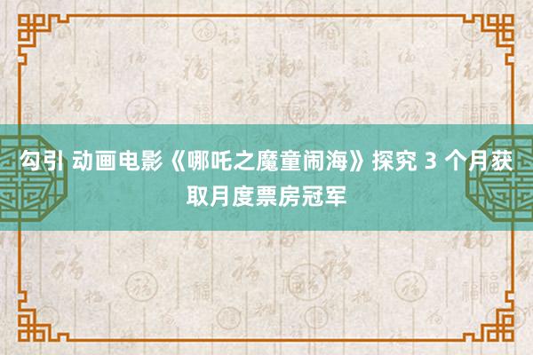勾引 动画电影《哪吒之魔童闹海》探究 3 个月获取月度票房冠军