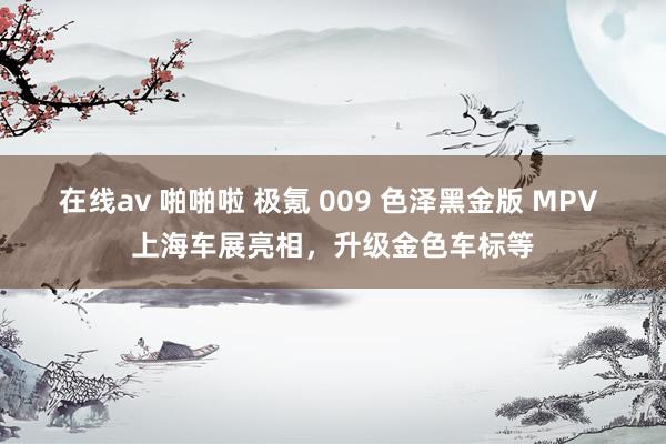 在线av 啪啪啦 极氪 009 色泽黑金版 MPV 上海车展亮相，升级金色车标等