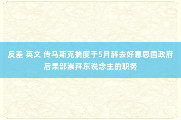 反差 英文 传马斯克揣度于5月辞去好意思国政府后果部崇拜东说念主的职务